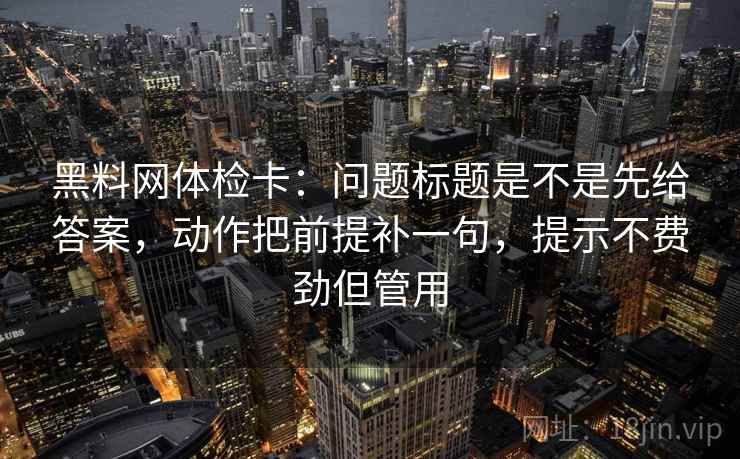 黑料网体检卡：问题标题是不是先给答案，动作把前提补一句，提示不费劲但管用