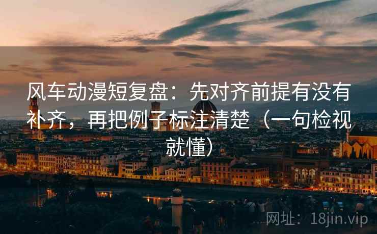 风车动漫短复盘：先对齐前提有没有补齐，再把例子标注清楚（一句检视就懂）