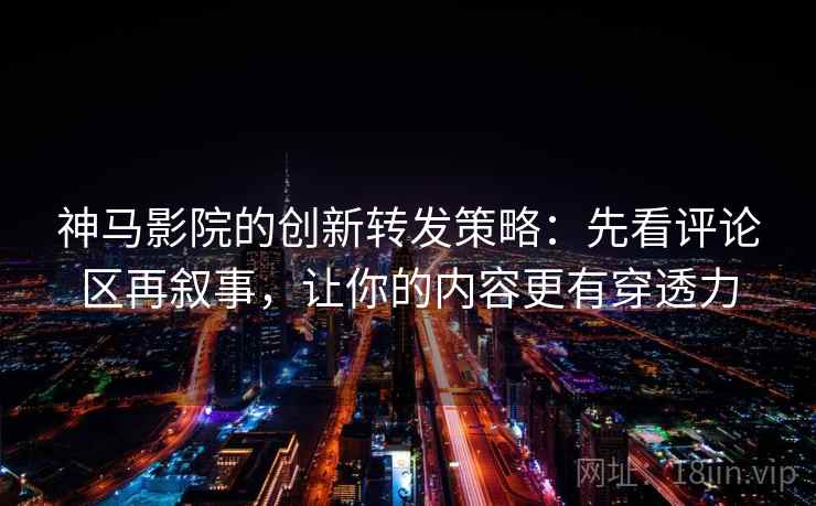 神马影院的创新转发策略：先看评论区再叙事，让你的内容更有穿透力