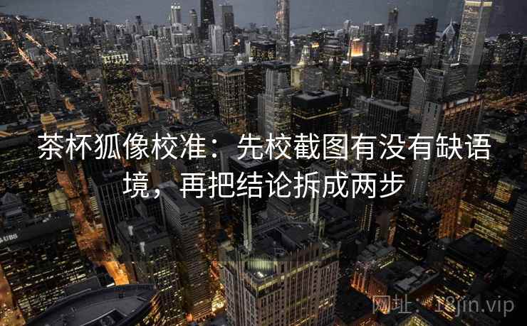 茶杯狐像校准：先校截图有没有缺语境，再把结论拆成两步