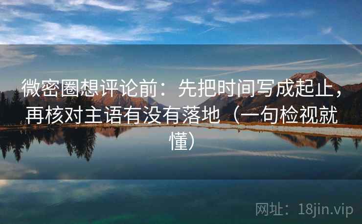 微密圈想评论前：先把时间写成起止，再核对主语有没有落地（一句检视就懂）