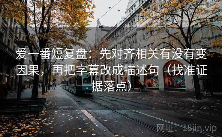爱一番短复盘：先对齐相关有没有变因果，再把字幕改成描述句（找准证据落点）