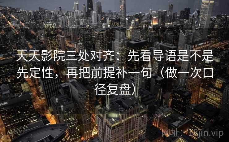 天天影院三处对齐：先看导语是不是先定性，再把前提补一句（做一次口径复盘）