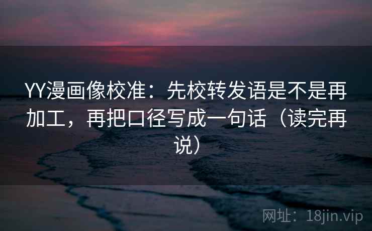 YY漫画像校准：先校转发语是不是再加工，再把口径写成一句话（读完再说）