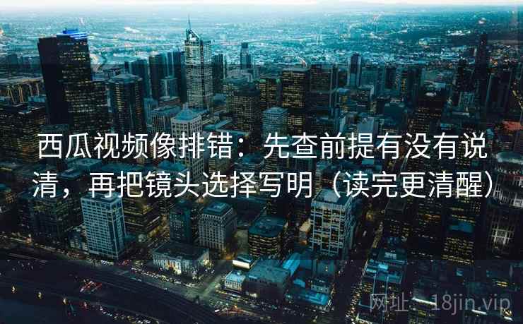 西瓜视频像排错：先查前提有没有说清，再把镜头选择写明（读完更清醒）
