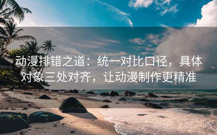 动漫排错之道：统一对比口径，具体对象三处对齐，让动漫制作更精准