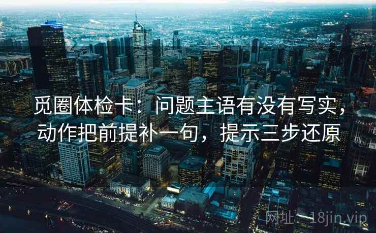 觅圈体检卡:问题主语有没有写实,动作把前提补一句,提示三步还原 觅圈体检卡:问题主语有没有写实,动作把前提补一句,提示三步还原