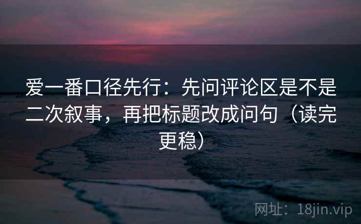 爱一番口径先行:先问评论区是不是二次叙事,再把标题改成问句(读完更稳) 爱一番口径先行:先问评论区是不是二次叙事,再把标题改成问句(读完更稳)
