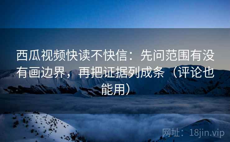 西瓜视频快读不快信：先问范围有没有画边界，再把证据列成条（评论也能用）
