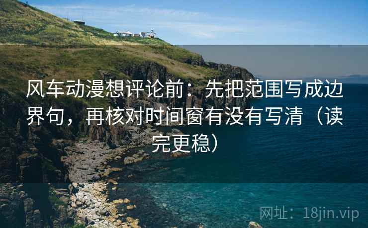 风车动漫想评论前：先把范围写成边界句，再核对时间窗有没有写清（读完更稳）