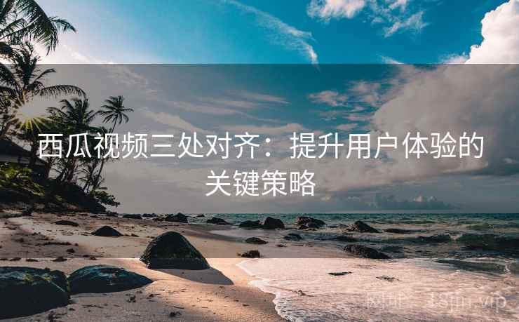 西瓜视频三处对齐:提升用户体验的关键策略 西瓜视频三处对齐:提升用户体验的关键策略