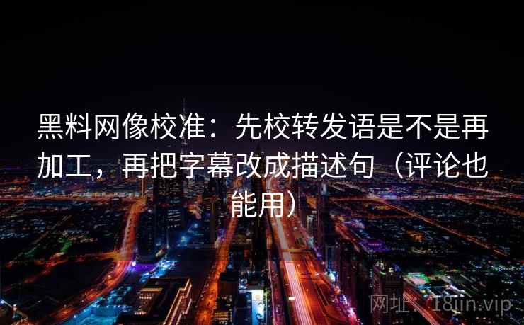 黑料网像校准：先校转发语是不是再加工，再把字幕改成描述句（评论也能用）