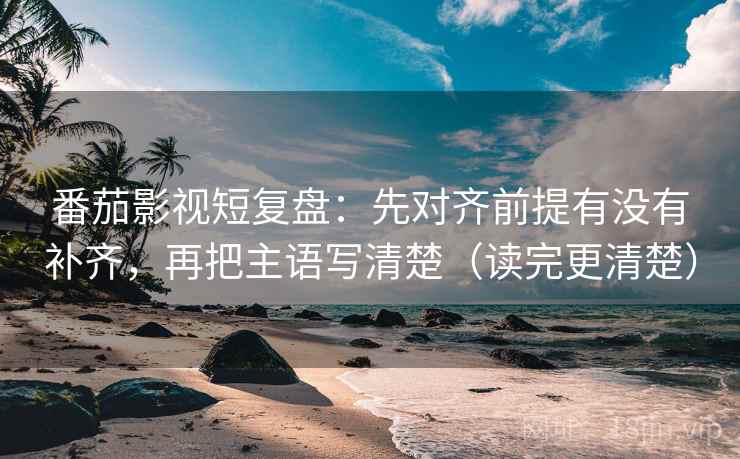番茄影视短复盘：先对齐前提有没有补齐，再把主语写清楚（读完更清楚）